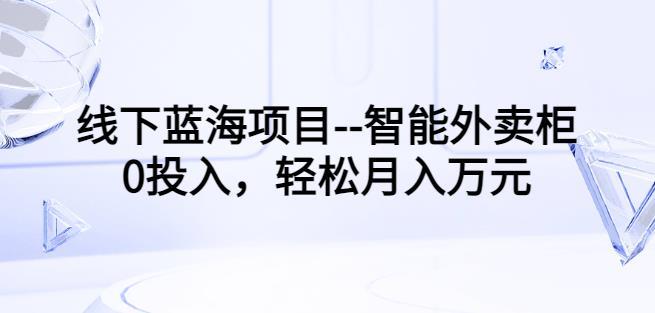 线下蓝海项目--智能外卖柜，0投入，轻松月入10000 【视频课程】